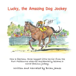 Cover - Brian James - Lucky, the amazing dog jockey - How a fearless, three legged little terrier from the Port Melbourne wharves accidentally became a world famous jockey.