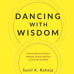 Cover - Dr. Sunil K. Raheja - Dancing With Wisdom - A Sacred Quest to Restore Meaning, Purpose and Fun to Your Life and Work