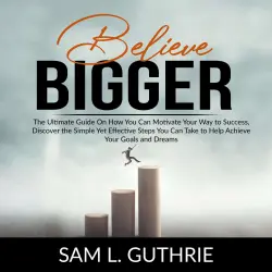 Cover - Sam L. Guthrie - Believe Bigger - The Ultimate Guide On How You Can Motivate Your Way to Success, Discover the Simple Yet Effective Steps You Can Take to Help Achieve Your Goals and Dreams