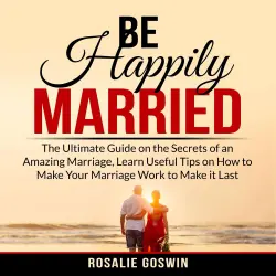 Cover - Rosalie Goswin - Be Happily Married - The Ultimate Guide on the Secrets of an Amazing Marriage, Learn Useful Tips on How to Make Your Marriage Work to Make it Last