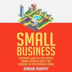 Cover - Armani Murphy - Small Business - A Beginner's Guide to A Lean Startup, Turning Vision Into Reality, and Achieving the Entrepreneurial Dream