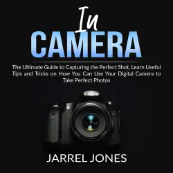 Cover - In Camera - In Camera - The Ultimate Guide to Capturing the Perfect Shot, Learn Useful Tips and Tricks on How You Can Use Your Digital Camera to Take Perfect Photos